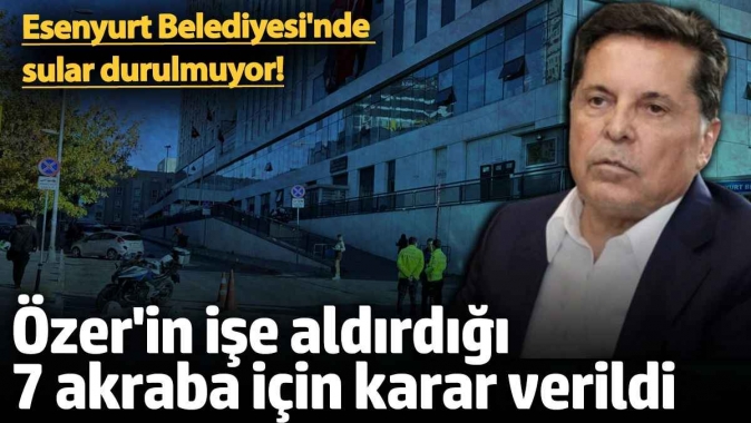 Ahmet Özerin işe aldırdığı 7 akraba için karar verildi! Esenyurt Belediyesinde sular durulmuyor