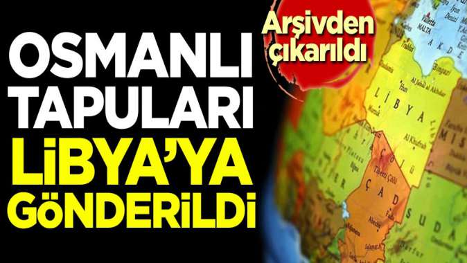 Arşivden çıkarıldı! Osmanlı tapuları Libyaya gönderildi