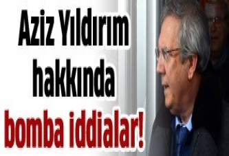 Aziz Yıldırım hakkında bomba iddialar!