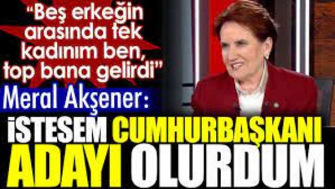 Meral Akşener: İstesem Cumhurbaşkanı adayı olurdum.