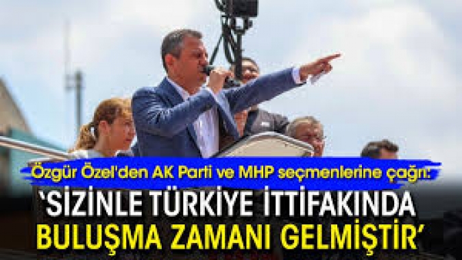 Özel'den AK Parti ve MHP seçmenlerine çağrı: ‘Sizinle buluşma zamanı gelmiştir’