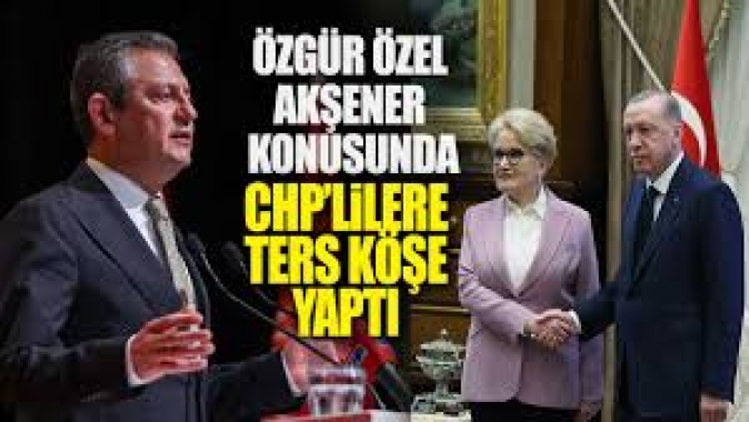 Özgür Özel Akşener konusunda CHPlileri ters köşe yaptı