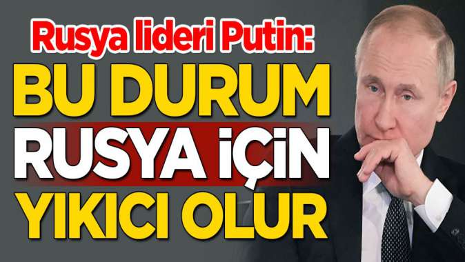 Rusya lideri Putin: Bu durum Rusya için yıkıcı olur