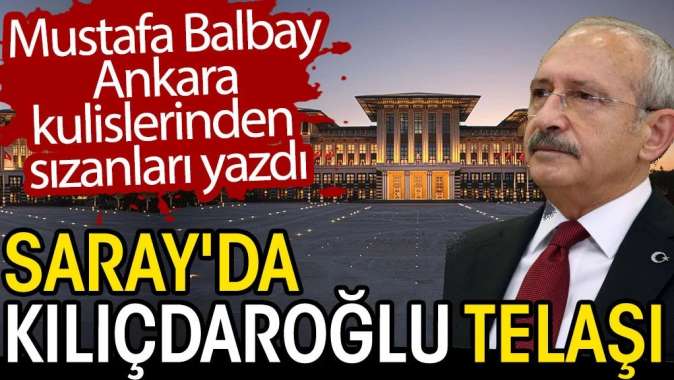 Sarayda Kılıçdaroğlu telaşı. Mustafa Balbay Ankara kulislerinden sızanları yazdı