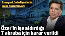 Ahmet Özer'in işe aldırdığı 7 akraba için karar verildi! Esenyurt Belediyesi'nde sular durulmuyor