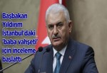 BAŞBAKAN YILDIRIM İSTANBUL'DAKİ 'BABA VAHŞETİ' İÇİN İNCELEME BAŞLATTI