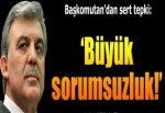 Başkomutan’dan sert tepki: Büyük sorumsuzluk!