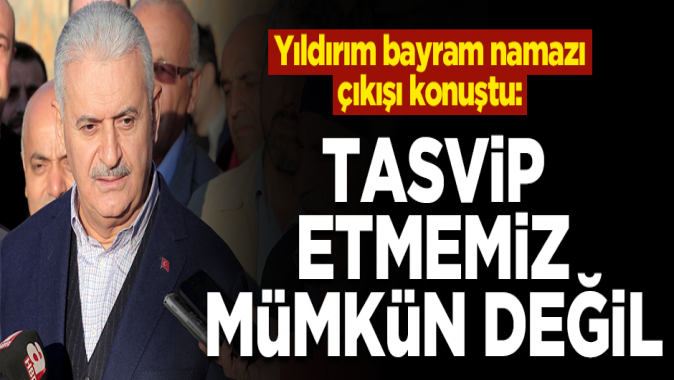 Yıldırım: Tasvip etmemiz mümkün değil